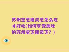 苏州宝芝隆灵芝怎么吃才好吃(如何享受美味的苏州宝芝隆灵芝？)