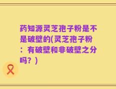 药知源灵芝孢子粉是不是破壁的(灵芝孢子粉：有破壁和非破壁之分吗？)