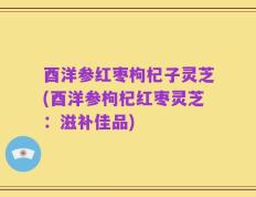 酉洋参红枣枸杞子灵芝(酉洋参枸杞红枣灵芝：滋补佳品)