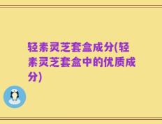 轻素灵芝套盒成分(轻素灵芝套盒中的优质成分)