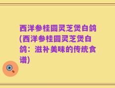 西洋参桂圆灵芝煲白鸽(西洋参桂圆灵芝煲白鸽：滋补美味的传统食谱)