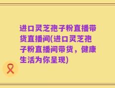 进口灵芝孢子粉直播带货直播间(进口灵芝孢子粉直播间带货，健康生活为你呈现)