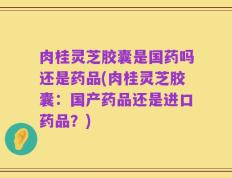 肉桂灵芝胶囊是国药吗还是药品(肉桂灵芝胶囊：国产药品还是进口药品？)
