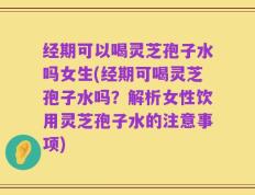 经期可以喝灵芝孢子水吗女生(经期可喝灵芝孢子水吗？解析女性饮用灵芝孢子水的注意事项)
