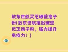 敖东世航灵芝破壁孢子粉(敖东世航推出破壁灵芝孢子粉，强力提升免疫力！)
