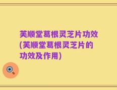 芙顺堂葛根灵芝片功效(芙顺堂葛根灵芝片的功效及作用)