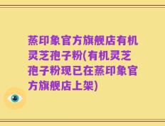 蒸印象官方旗舰店有机灵芝孢子粉(有机灵芝孢子粉现已在蒸印象官方旗舰店上架)