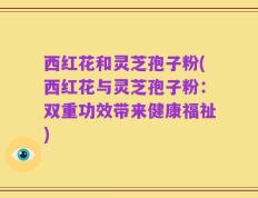 西红花和灵芝孢子粉(西红花与灵芝孢子粉：双重功效带来健康福祉)
