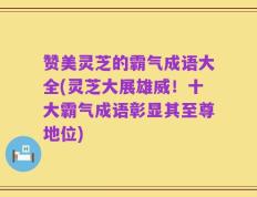 赞美灵芝的霸气成语大全(灵芝大展雄威！十大霸气成语彰显其至尊地位)