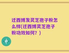 迁西博发灵芝孢子粉怎么样(迁西博灵芝孢子粉功效如何？)