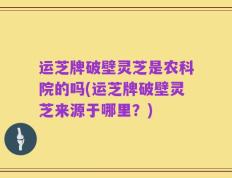 运芝牌破壁灵芝是农科院的吗(运芝牌破壁灵芝来源于哪里？)