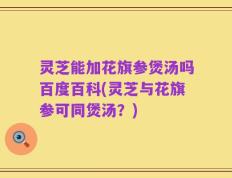 灵芝能加花旗参煲汤吗百度百科(灵芝与花旗参可同煲汤？)