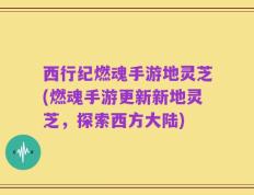 西行纪燃魂手游地灵芝(燃魂手游更新新地灵芝，探索西方大陆)