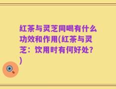 红茶与灵芝同喝有什么功效和作用(红茶与灵芝：饮用时有何好处？)