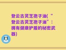 登云古灵芝孢子油(“登云古灵芝孢子油”：拥有健康护盾的秘密武器)