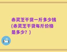 赤灵芝干货一斤多少钱(赤灵芝干货每斤价格是多少？)
