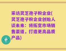 采访灵芝孢子粉企业(灵芝孢子粉企业创始人谈未来：将拓宽市场销售渠道，打造更高品质产品)