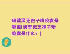破壁灵芝孢子粉胶囊是哪里(破壁灵芝孢子粉胶囊是什么？)