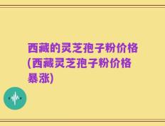西藏的灵芝孢子粉价格(西藏灵芝孢子粉价格暴涨)