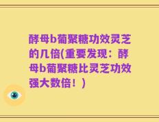酵母b葡聚糖功效灵芝的几倍(重要发现：酵母b葡聚糖比灵芝功效强大数倍！)