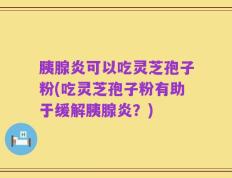 胰腺炎可以吃灵芝孢子粉(吃灵芝孢子粉有助于缓解胰腺炎？)