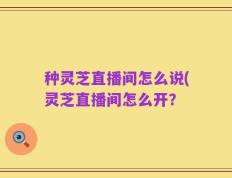 种灵芝直播间怎么说(灵芝直播间怎么开？