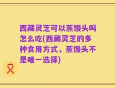西藏灵芝可以蒸馒头吗怎么吃(西藏灵芝的多种食用方式，蒸馒头不是唯一选择)