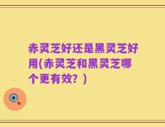 赤灵芝好还是黑灵芝好用(赤灵芝和黑灵芝哪个更有效？)
