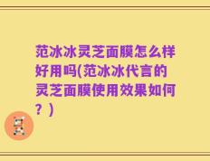 范冰冰灵芝面膜怎么样好用吗(范冰冰代言的灵芝面膜使用效果如何？)