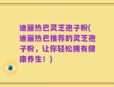 迪丽热巴灵芝孢子粉(迪丽热巴推荐的灵芝孢子粉，让你轻松拥有健康养生！)