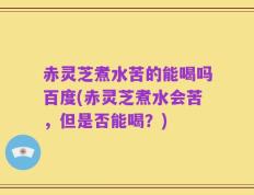 赤灵芝煮水苦的能喝吗百度(赤灵芝煮水会苦，但是否能喝？)