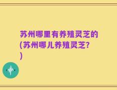 苏州哪里有养殖灵芝的(苏州哪儿养殖灵芝？)