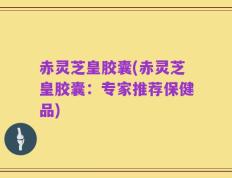 赤灵芝皇胶囊(赤灵芝皇胶囊：专家推荐保健品)