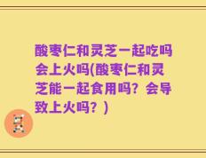 酸枣仁和灵芝一起吃吗会上火吗(酸枣仁和灵芝能一起食用吗？会导致上火吗？)