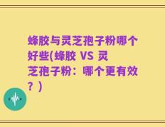蜂胶与灵芝孢子粉哪个好些(蜂胶 VS 灵芝孢子粉：哪个更有效？)