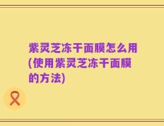 紫灵芝冻干面膜怎么用(使用紫灵芝冻干面膜的方法)