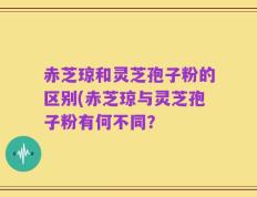 赤芝琼和灵芝孢子粉的区别(赤芝琼与灵芝孢子粉有何不同？