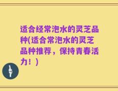 适合经常泡水的灵芝品种(适合常泡水的灵芝品种推荐，保持青春活力！)