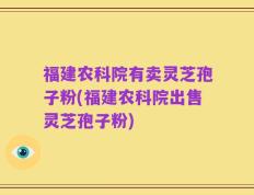 福建农科院有卖灵芝孢子粉(福建农科院出售灵芝孢子粉)