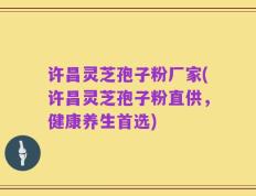 许昌灵芝孢子粉厂家(许昌灵芝孢子粉直供，健康养生首选)