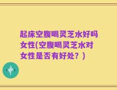 起床空腹喝灵芝水好吗女性(空腹喝灵芝水对女性是否有好处？)
