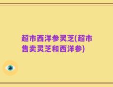 超市西洋参灵芝(超市售卖灵芝和西洋参)