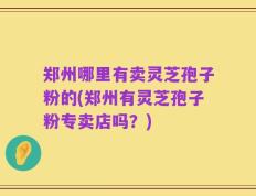 郑州哪里有卖灵芝孢子粉的(郑州有灵芝孢子粉专卖店吗？)