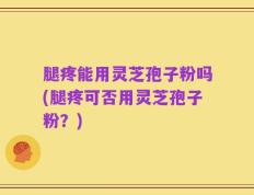腿疼能用灵芝孢子粉吗(腿疼可否用灵芝孢子粉？)