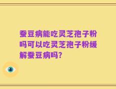 蚕豆病能吃灵芝孢子粉吗可以吃灵芝孢子粉缓解蚕豆病吗？