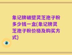 象记牌破壁灵芝孢子粉多少钱一盒(象记牌灵芝孢子粉价格及购买方式)