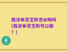 西洋参灵芝粉泡水喝吗(西洋参灵芝粉可口服？)