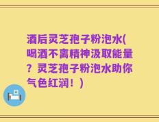 酒后灵芝孢子粉泡水(喝酒不离精神汲取能量？灵芝孢子粉泡水助你气色红润！)