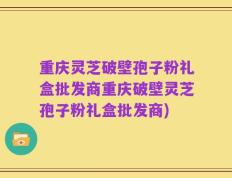 重庆灵芝破壁孢子粉礼盒批发商重庆破壁灵芝孢子粉礼盒批发商)