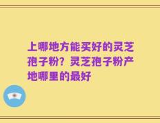 上哪地方能买好的灵芝孢子粉？灵芝孢子粉产地哪里的最好